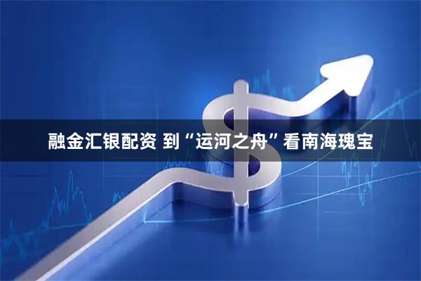 融金汇银配资 到“运河之舟”看南海瑰宝