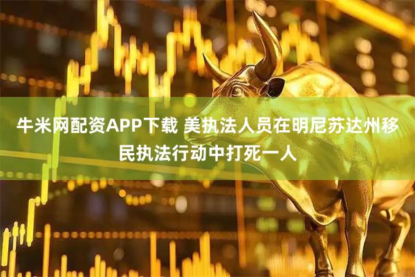 牛米网配资APP下载 美执法人员在明尼苏达州移民执法行动中打死一人