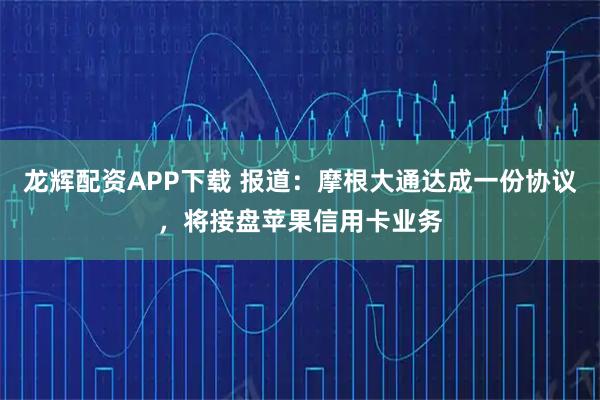 龙辉配资APP下载 报道：摩根大通达成一份协议，将接盘苹果信用卡业务