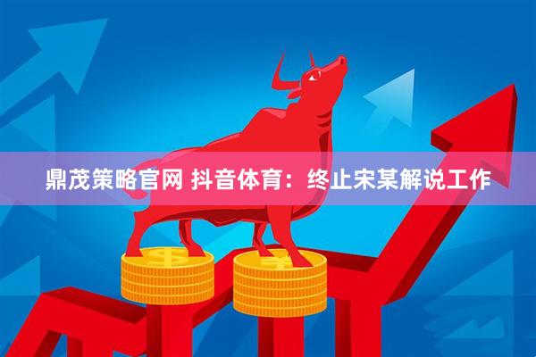 鼎茂策略官网 抖音体育：终止宋某解说工作