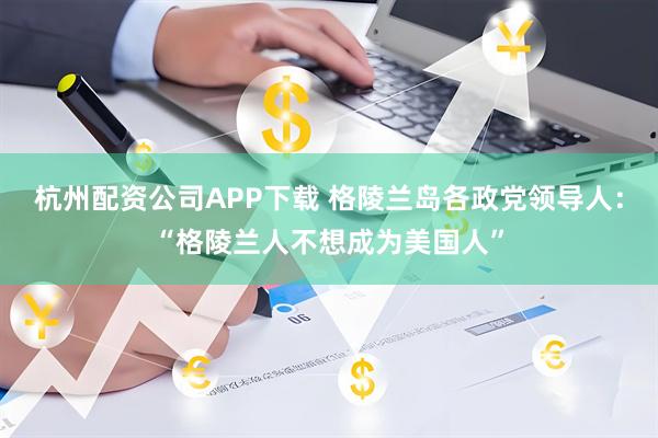 杭州配资公司APP下载 格陵兰岛各政党领导人：“格陵兰人不想成为美国人”