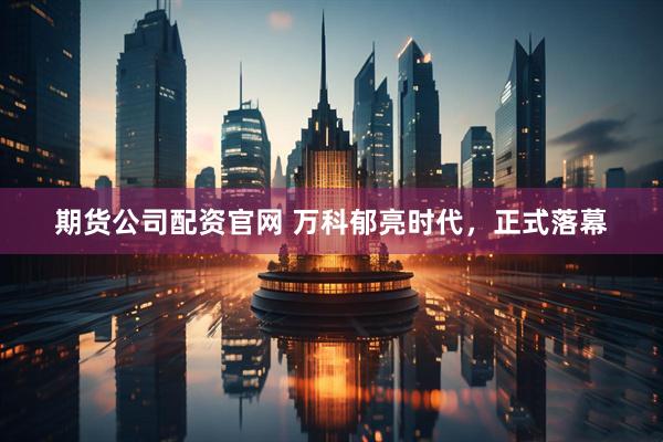 期货公司配资官网 万科郁亮时代，正式落幕