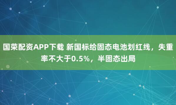国荣配资APP下载 新国标给固态电池划红线，失重率不大于0.5%，半固态出局
