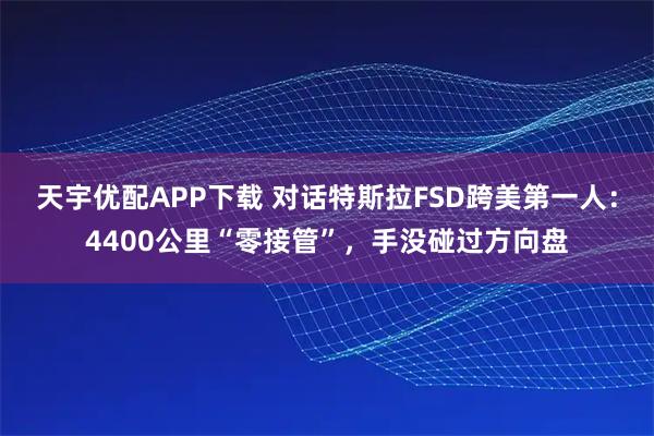 天宇优配APP下载 对话特斯拉FSD跨美第一人：4400公里“零接管”，手没碰过方向盘