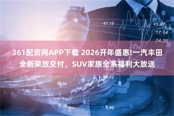 361配资网APP下载 2026开年盛惠!一汽丰田全新荣放交付，SUV家族全系福利大放送