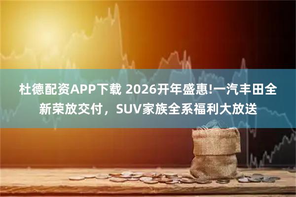 杜德配资APP下载 2026开年盛惠!一汽丰田全新荣放交付，SUV家族全系福利大放送