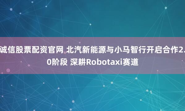 诚信股票配资官网 北汽新能源与小马智行开启合作2.0阶段 深耕Robotaxi赛道