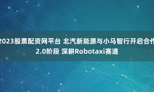 2023股票配资网平台 北汽新能源与小马智行开启合作2.0阶段 深耕Robotaxi赛道