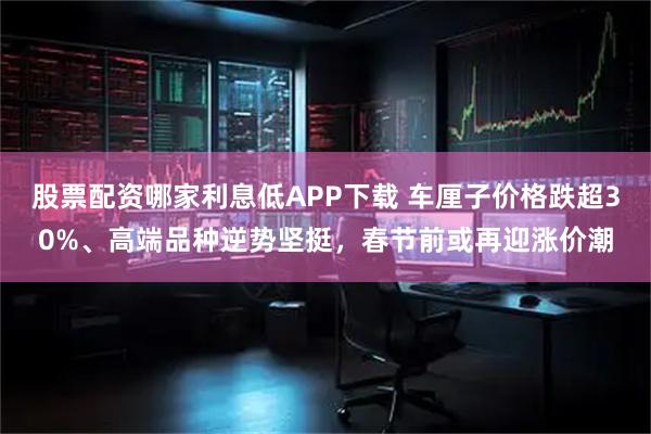 股票配资哪家利息低APP下载 车厘子价格跌超30%、高端品种逆势坚挺，春节前或再迎涨价潮