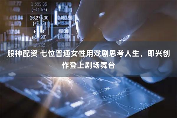 股神配资 七位普通女性用戏剧思考人生，即兴创作登上剧场舞台