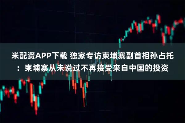 米配资APP下载 独家专访柬埔寨副首相孙占托：柬埔寨从未说过不再接受来自中国的投资