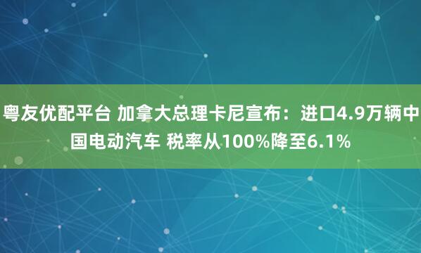 粤友优配平台 加拿大总理卡尼宣布：进口4.9万辆中国电动汽车 税率从100%降至6.1%