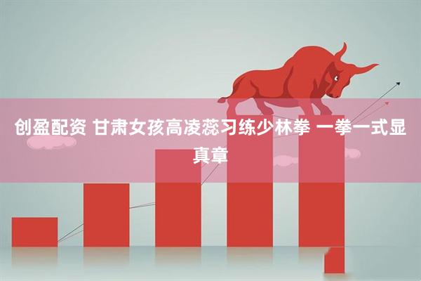 创盈配资 甘肃女孩高凌蕊习练少林拳 一拳一式显真章