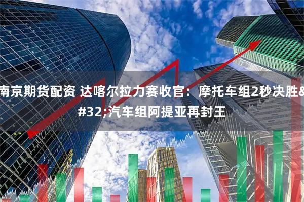 南京期货配资 达喀尔拉力赛收官：摩托车组2秒决胜 汽车组阿提亚再封王