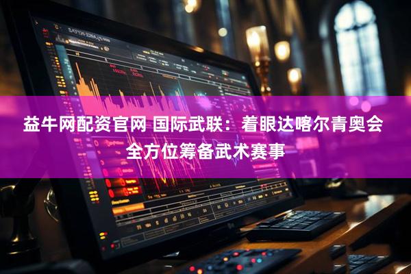 益牛网配资官网 国际武联：着眼达喀尔青奥会 全方位筹备武术赛事