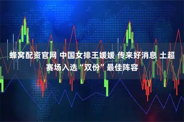 蜂窝配资官网 中国女排王媛媛 传来好消息 土超赛场入选“双份”最佳阵容