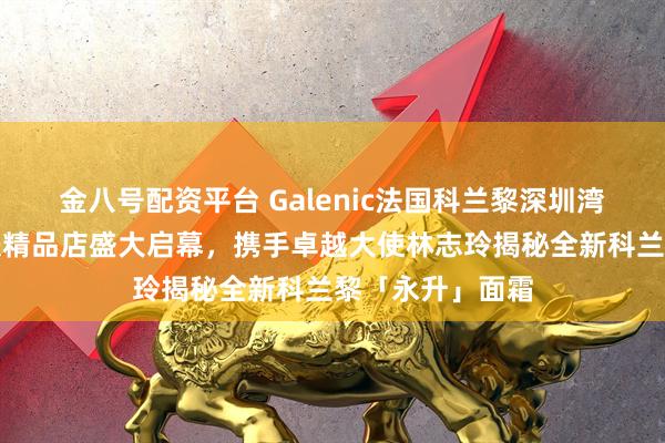 金八号配资平台 Galenic法国科兰黎深圳湾万象城科技护肤精品店盛大启幕，携手卓越大使林志玲揭秘全新科兰黎「永升」面霜