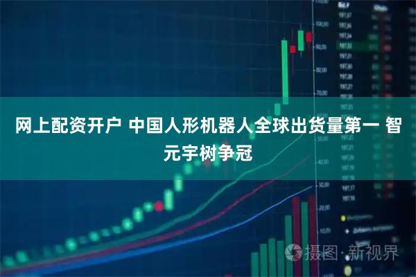网上配资开户 中国人形机器人全球出货量第一 智元宇树争冠