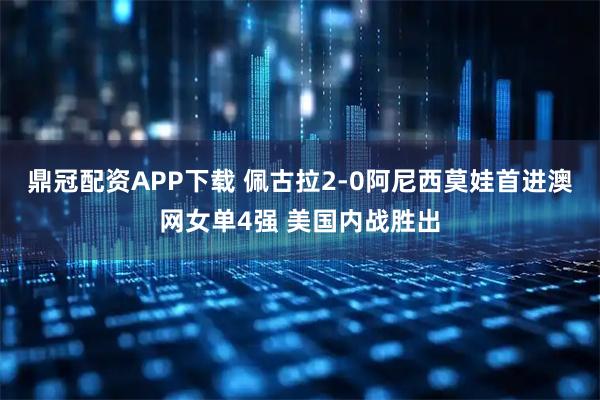 鼎冠配资APP下载 佩古拉2-0阿尼西莫娃首进澳网女单4强 美国内战胜出