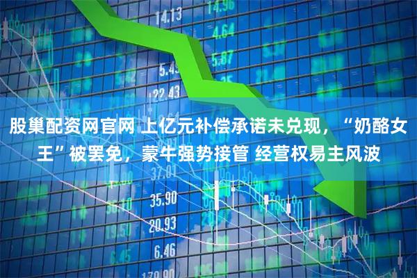 股巢配资网官网 上亿元补偿承诺未兑现，“奶酪女王”被罢免，蒙牛强势接管 经营权易主风波