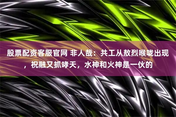 股票配资客服官网 非人哉：共工从敖烈喉咙出现，祝融又抓哮天，水神和火神是一伙的
