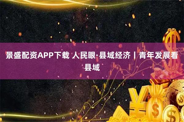 景盛配资APP下载 人民眼·县域经济丨青年发展看县域