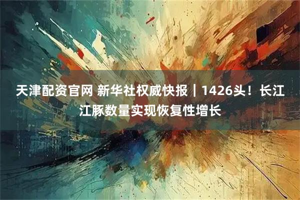 天津配资官网 新华社权威快报｜1426头！长江江豚数量实现恢复性增长