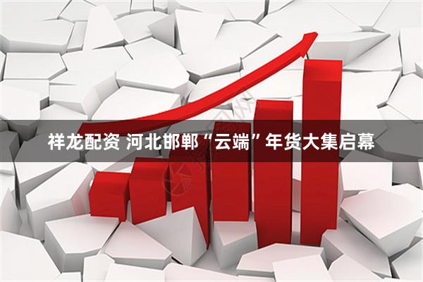 祥龙配资 河北邯郸“云端”年货大集启幕