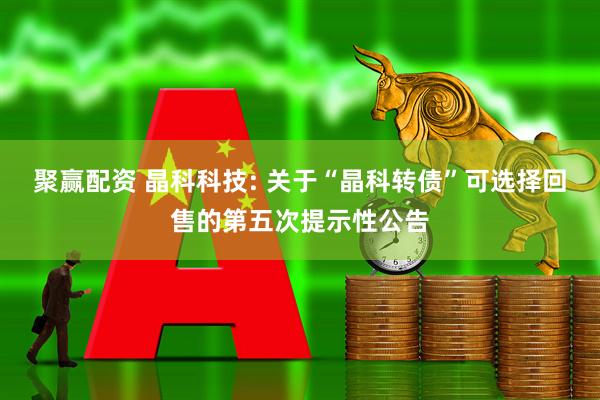 聚赢配资 晶科科技: 关于“晶科转债”可选择回售的第五次提示性公告