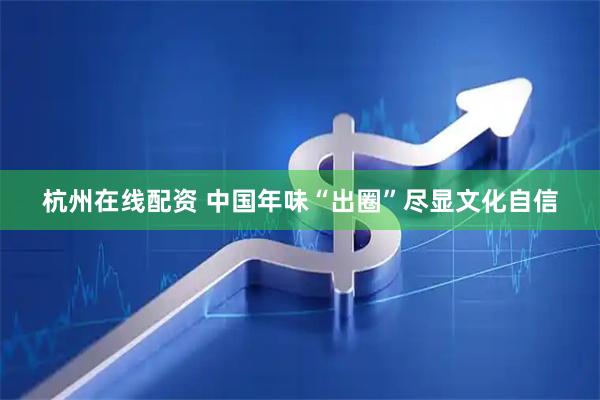 杭州在线配资 中国年味“出圈”尽显文化自信