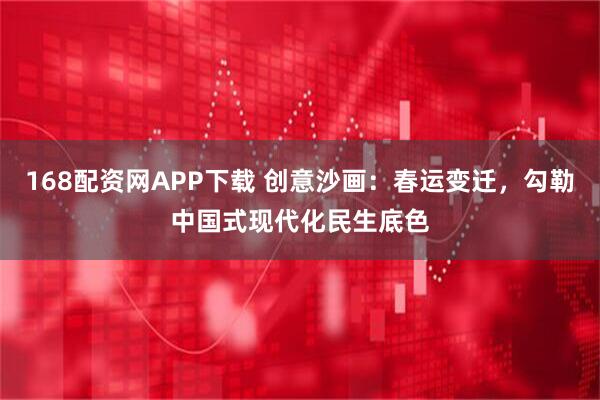 168配资网APP下载 创意沙画：春运变迁，勾勒中国式现代化民生底色