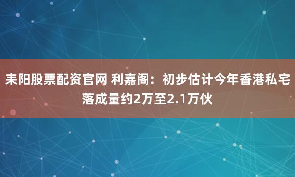 耒阳股票配资官网 利嘉阁：初步估计今年香港私宅落成量约2万至2.1万伙