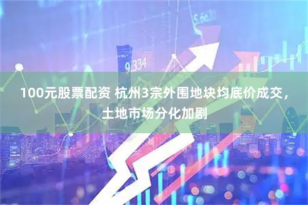 100元股票配资 杭州3宗外围地块均底价成交，土地市场分化加剧