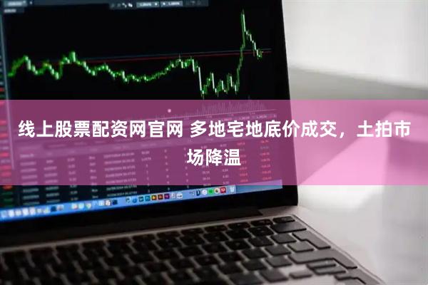 线上股票配资网官网 多地宅地底价成交,土拍市场降温