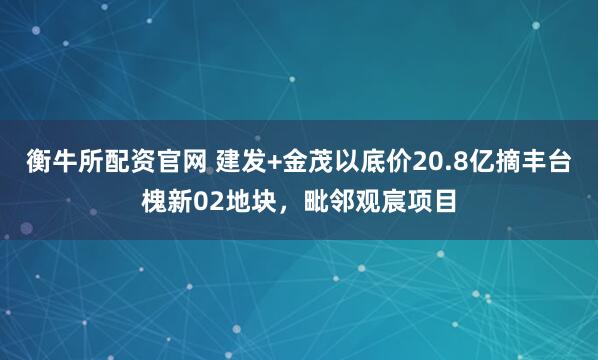 衡牛所配资官网 建发+金茂以底价20.8亿摘丰台槐新02地块，毗邻观宸项目