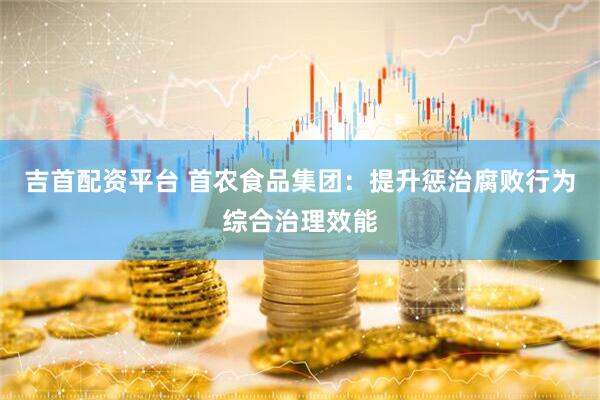 吉首配资平台 首农食品集团：提升惩治腐败行为综合治理效能