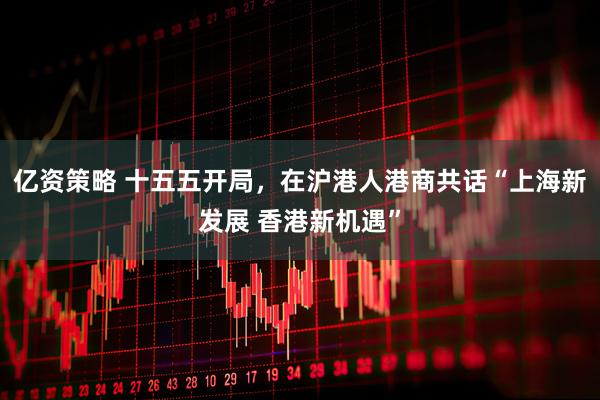 亿资策略 十五五开局，在沪港人港商共话“上海新发展 香港新机遇”