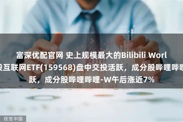 富深优配官网 史上规模最大的Bilibili World即将举行，港股互联网ETF(159568)盘中交投活跃，成分股哔哩哔哩-W午后涨近7%