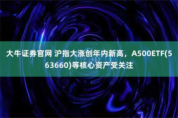 大牛证券官网 沪指大涨创年内新高，A500ETF(563660)等核心资产受关注