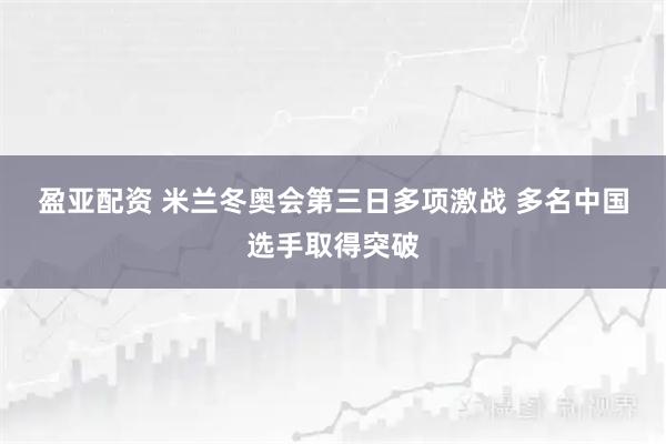 盈亚配资 米兰冬奥会第三日多项激战 多名中国选手取得突破