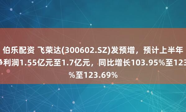 伯乐配资 飞荣达(300602.SZ)发预增，预计上半年归母净利润1.55亿元至1.7亿元，同比增长103.95%至123.69%