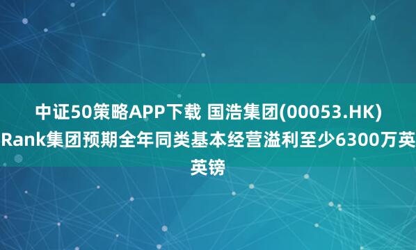 中证50策略APP下载 国浩集团(00053.HK)：Rank集团预期全年同类基本经营溢利至少6300万英镑