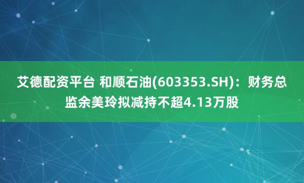 艾德配资平台 和顺石油(603353.SH):财务总监余美玲拟减持不超4.13万股