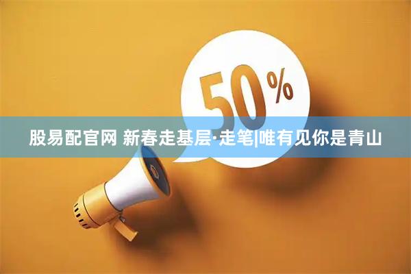 股易配官网 新春走基层·走笔|唯有见你是青山