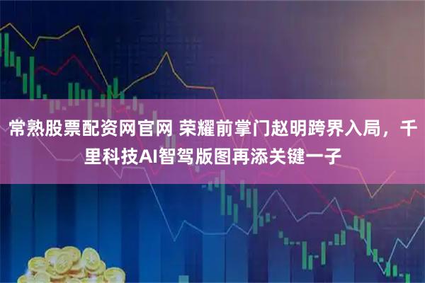 常熟股票配资网官网 荣耀前掌门赵明跨界入局，千里科技AI智驾版图再添关键一子