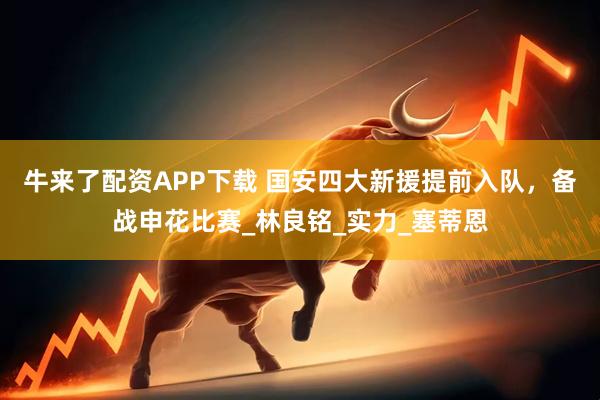 牛来了配资APP下载 国安四大新援提前入队，备战申花比赛_林良铭_实力_塞蒂恩