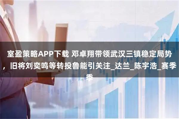 室盈策略APP下载 邓卓翔带领武汉三镇稳定局势，旧将刘奕鸣等转投鲁能引关注_达兰_陈宇浩_赛季