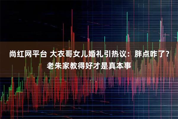 尚红网平台 大衣哥女儿婚礼引热议：胖点咋了？老朱家教得好才是真本事