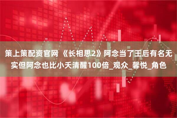 策上策配资官网 《长相思2》阿念当了王后有名无实但阿念也比小夭清醒100倍_观众_馨悦_角色