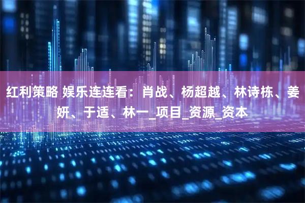 红利策略 娱乐连连看：肖战、杨超越、林诗栋、姜妍、于适、林一_项目_资源_资本